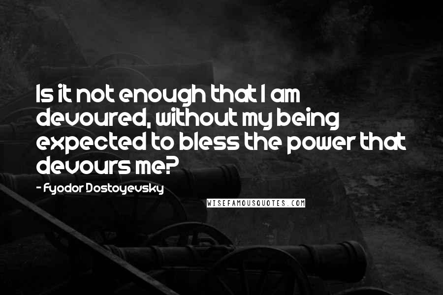 Fyodor Dostoyevsky Quotes: Is it not enough that I am devoured, without my being expected to bless the power that devours me?