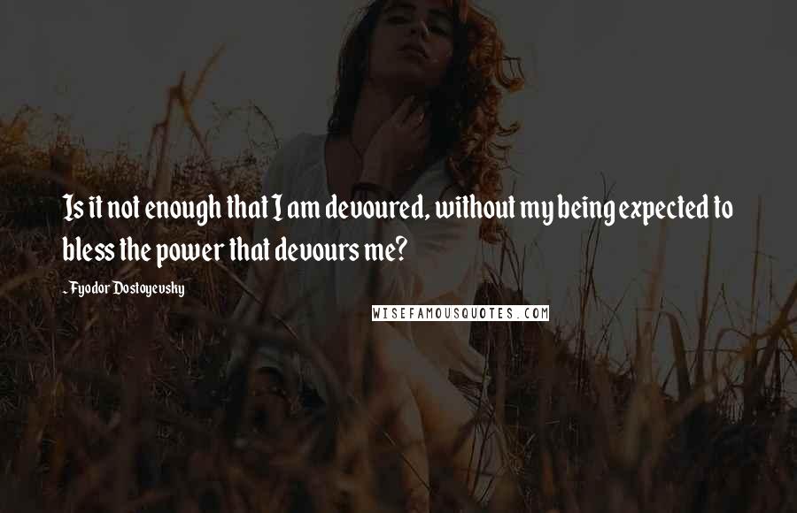 Fyodor Dostoyevsky Quotes: Is it not enough that I am devoured, without my being expected to bless the power that devours me?