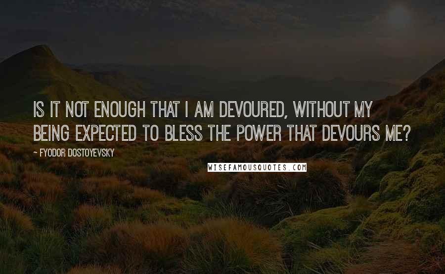 Fyodor Dostoyevsky Quotes: Is it not enough that I am devoured, without my being expected to bless the power that devours me?