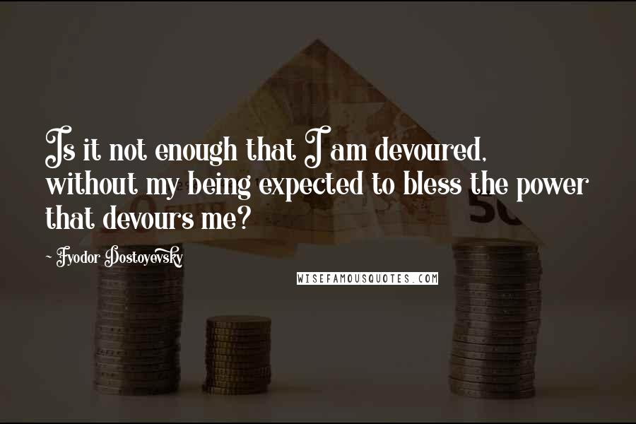 Fyodor Dostoyevsky Quotes: Is it not enough that I am devoured, without my being expected to bless the power that devours me?