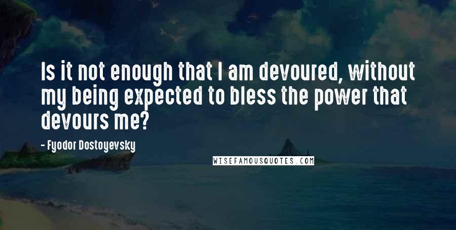 Fyodor Dostoyevsky Quotes: Is it not enough that I am devoured, without my being expected to bless the power that devours me?