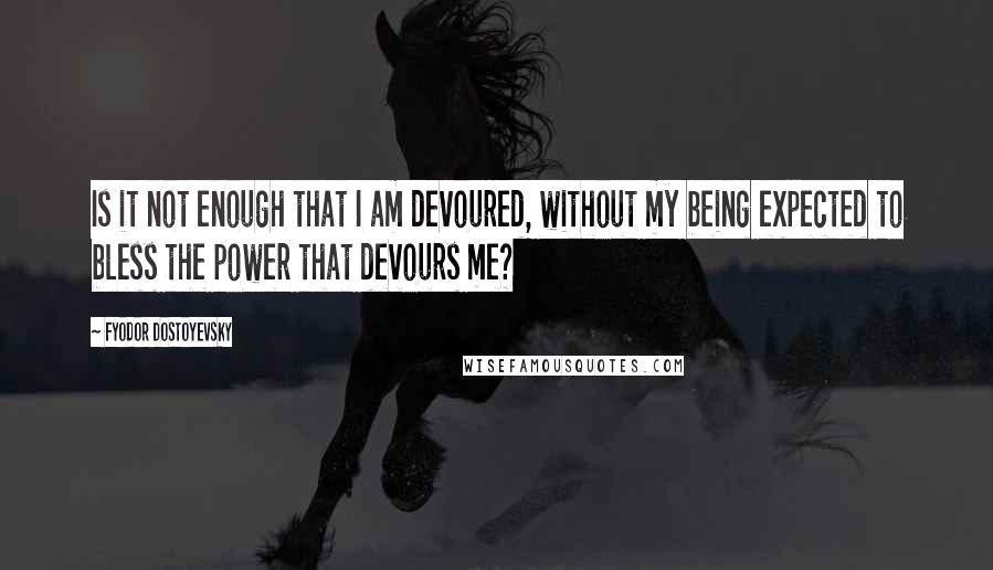 Fyodor Dostoyevsky Quotes: Is it not enough that I am devoured, without my being expected to bless the power that devours me?