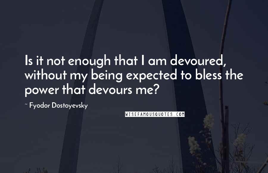 Fyodor Dostoyevsky Quotes: Is it not enough that I am devoured, without my being expected to bless the power that devours me?