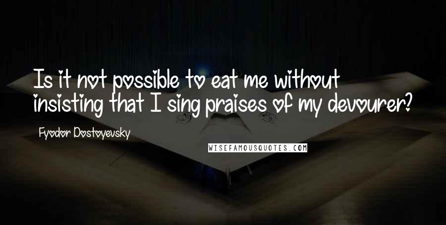 Fyodor Dostoyevsky Quotes: Is it not possible to eat me without insisting that I sing praises of my devourer?