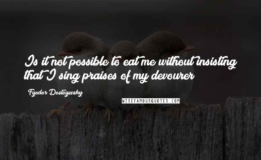 Fyodor Dostoyevsky Quotes: Is it not possible to eat me without insisting that I sing praises of my devourer?