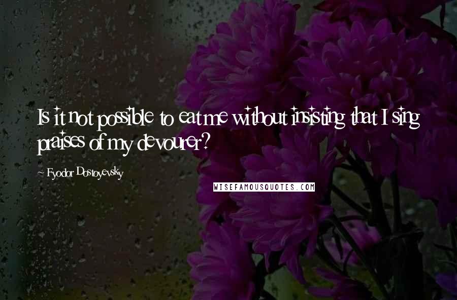 Fyodor Dostoyevsky Quotes: Is it not possible to eat me without insisting that I sing praises of my devourer?