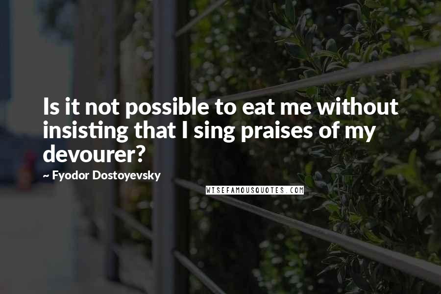 Fyodor Dostoyevsky Quotes: Is it not possible to eat me without insisting that I sing praises of my devourer?