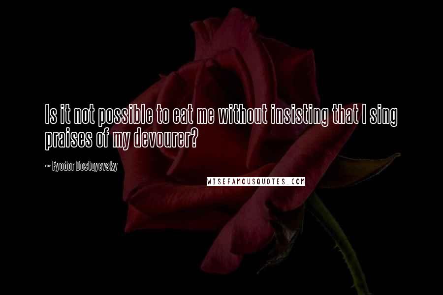 Fyodor Dostoyevsky Quotes: Is it not possible to eat me without insisting that I sing praises of my devourer?