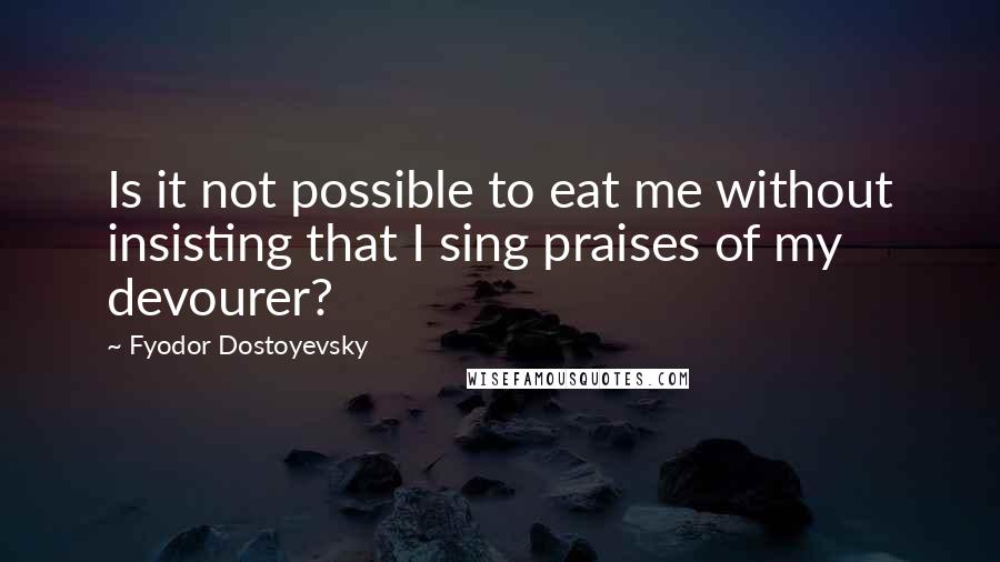 Fyodor Dostoyevsky Quotes: Is it not possible to eat me without insisting that I sing praises of my devourer?