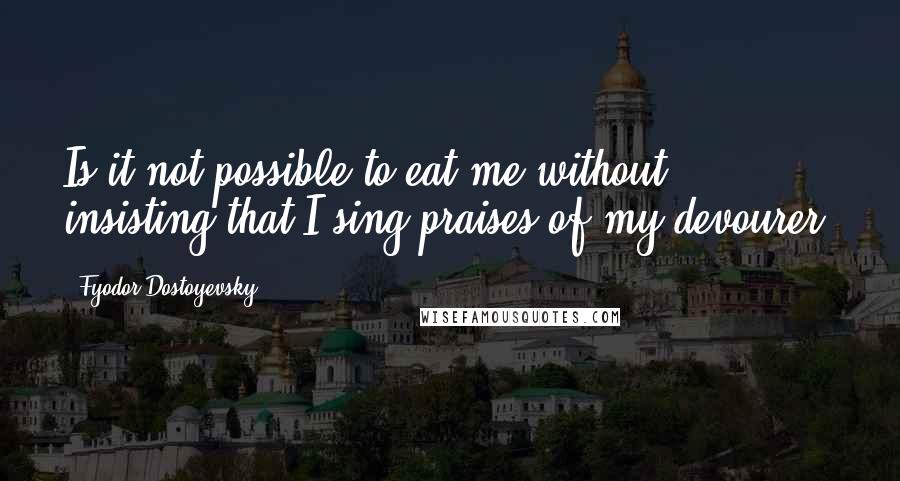 Fyodor Dostoyevsky Quotes: Is it not possible to eat me without insisting that I sing praises of my devourer?