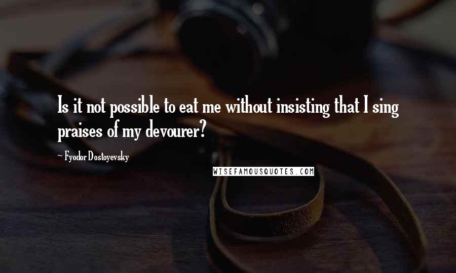 Fyodor Dostoyevsky Quotes: Is it not possible to eat me without insisting that I sing praises of my devourer?