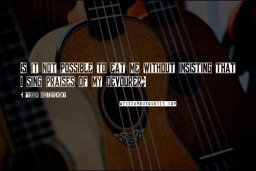 Fyodor Dostoyevsky Quotes: Is it not possible to eat me without insisting that I sing praises of my devourer?