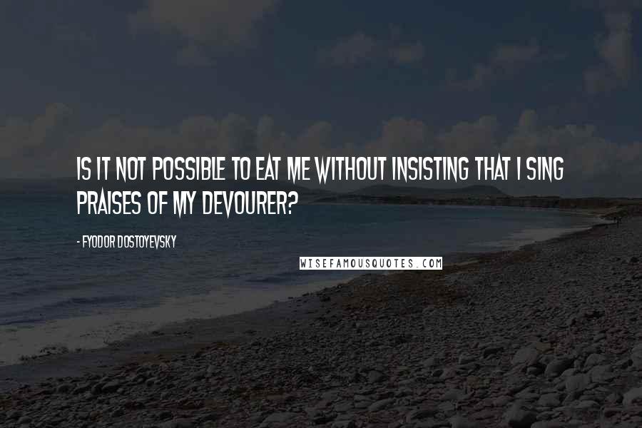 Fyodor Dostoyevsky Quotes: Is it not possible to eat me without insisting that I sing praises of my devourer?