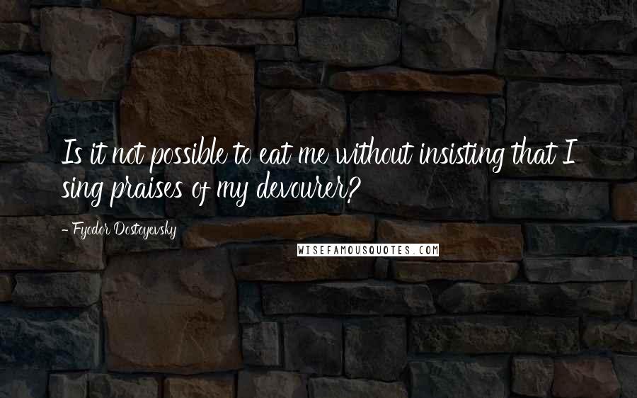 Fyodor Dostoyevsky Quotes: Is it not possible to eat me without insisting that I sing praises of my devourer?