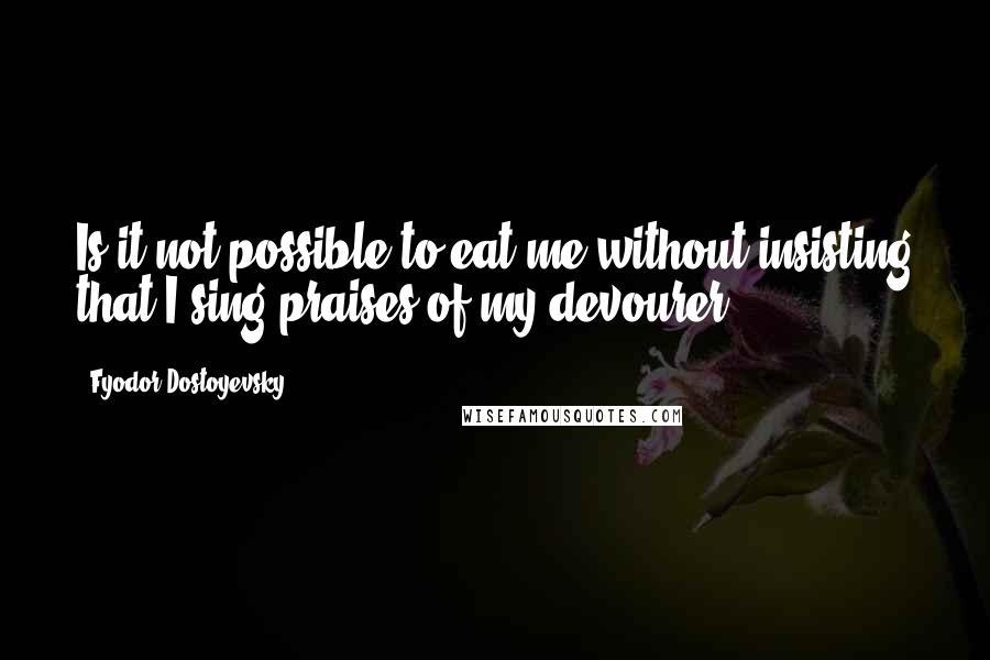 Fyodor Dostoyevsky Quotes: Is it not possible to eat me without insisting that I sing praises of my devourer?