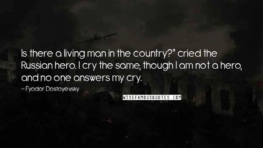 Fyodor Dostoyevsky Quotes: Is there a living man in the country?" cried the Russian hero. I cry the same, though I am not a hero, and no one answers my cry.