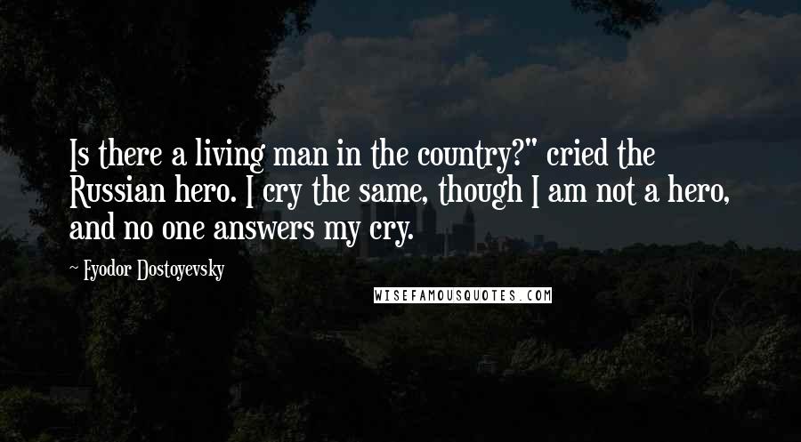 Fyodor Dostoyevsky Quotes: Is there a living man in the country?" cried the Russian hero. I cry the same, though I am not a hero, and no one answers my cry.