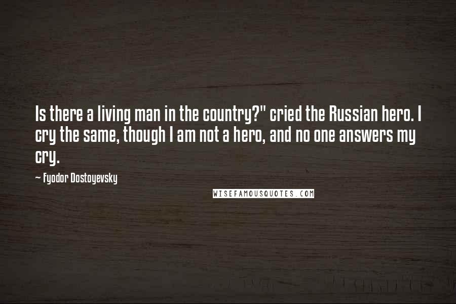 Fyodor Dostoyevsky Quotes: Is there a living man in the country?" cried the Russian hero. I cry the same, though I am not a hero, and no one answers my cry.