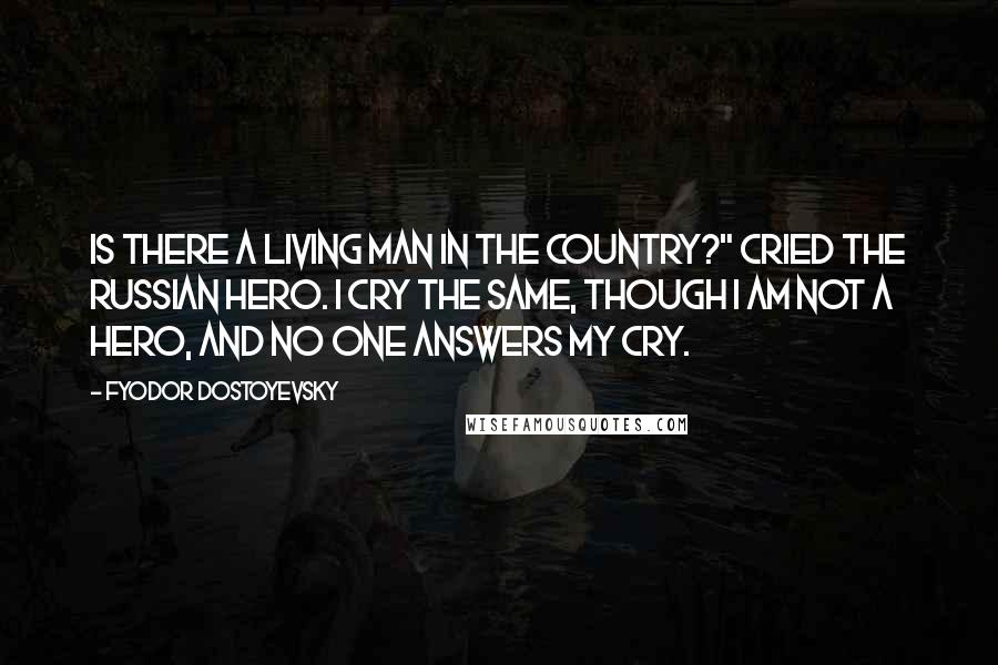 Fyodor Dostoyevsky Quotes: Is there a living man in the country?" cried the Russian hero. I cry the same, though I am not a hero, and no one answers my cry.