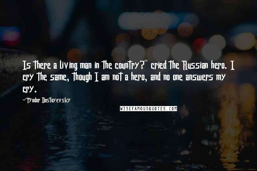 Fyodor Dostoyevsky Quotes: Is there a living man in the country?" cried the Russian hero. I cry the same, though I am not a hero, and no one answers my cry.