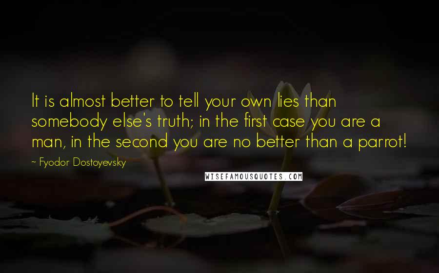 Fyodor Dostoyevsky Quotes: It is almost better to tell your own lies than somebody else's truth; in the first case you are a man, in the second you are no better than a parrot!