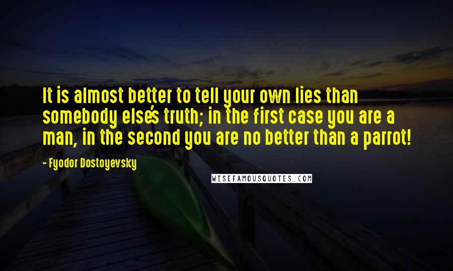 Fyodor Dostoyevsky Quotes: It is almost better to tell your own lies than somebody else's truth; in the first case you are a man, in the second you are no better than a parrot!