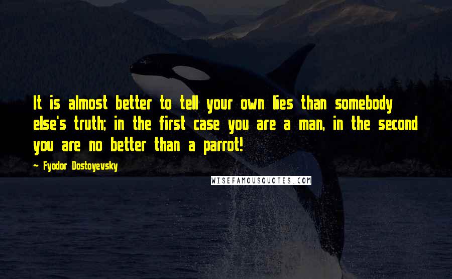 Fyodor Dostoyevsky Quotes: It is almost better to tell your own lies than somebody else's truth; in the first case you are a man, in the second you are no better than a parrot!