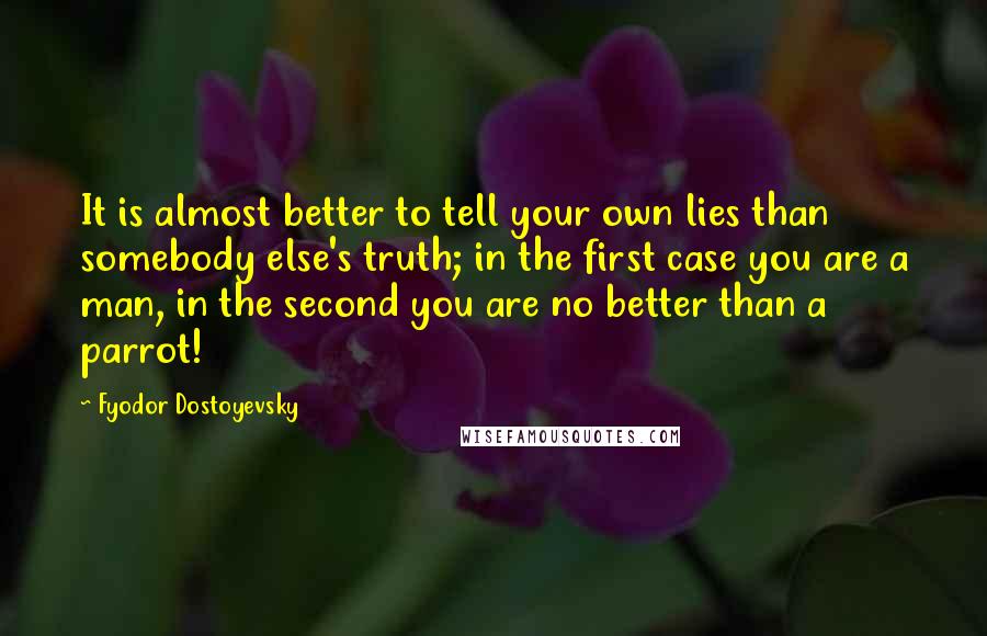 Fyodor Dostoyevsky Quotes: It is almost better to tell your own lies than somebody else's truth; in the first case you are a man, in the second you are no better than a parrot!