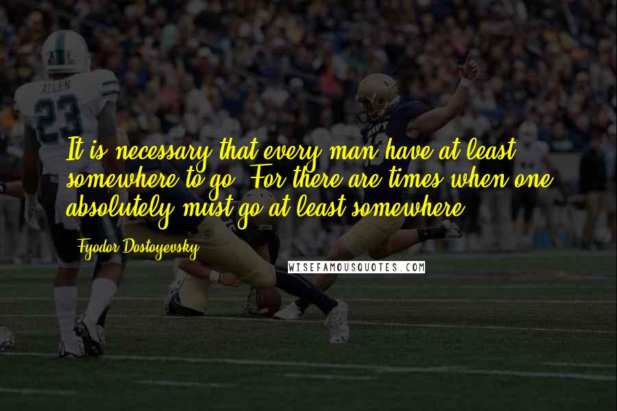 Fyodor Dostoyevsky Quotes: It is necessary that every man have at least somewhere to go. For there are times when one absolutely must go at least somewhere!