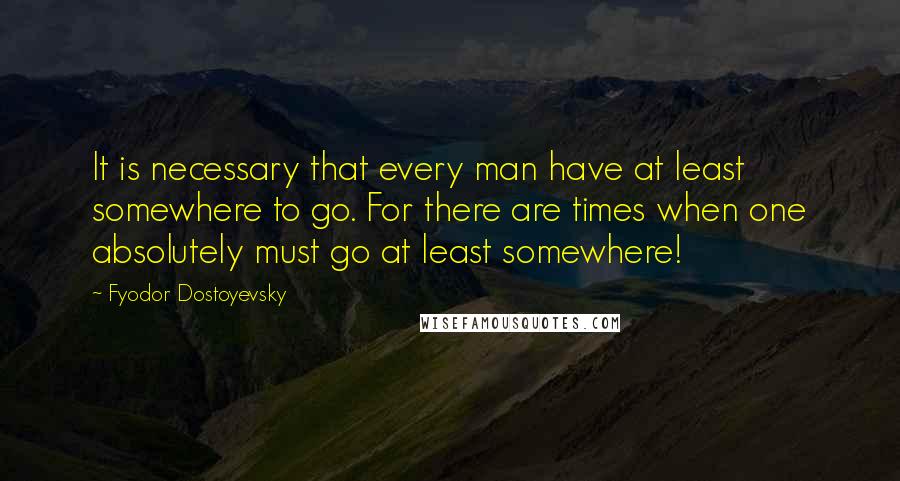 Fyodor Dostoyevsky Quotes: It is necessary that every man have at least somewhere to go. For there are times when one absolutely must go at least somewhere!