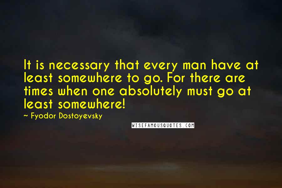 Fyodor Dostoyevsky Quotes: It is necessary that every man have at least somewhere to go. For there are times when one absolutely must go at least somewhere!