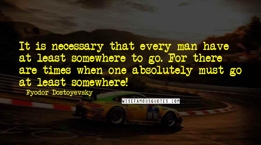 Fyodor Dostoyevsky Quotes: It is necessary that every man have at least somewhere to go. For there are times when one absolutely must go at least somewhere!