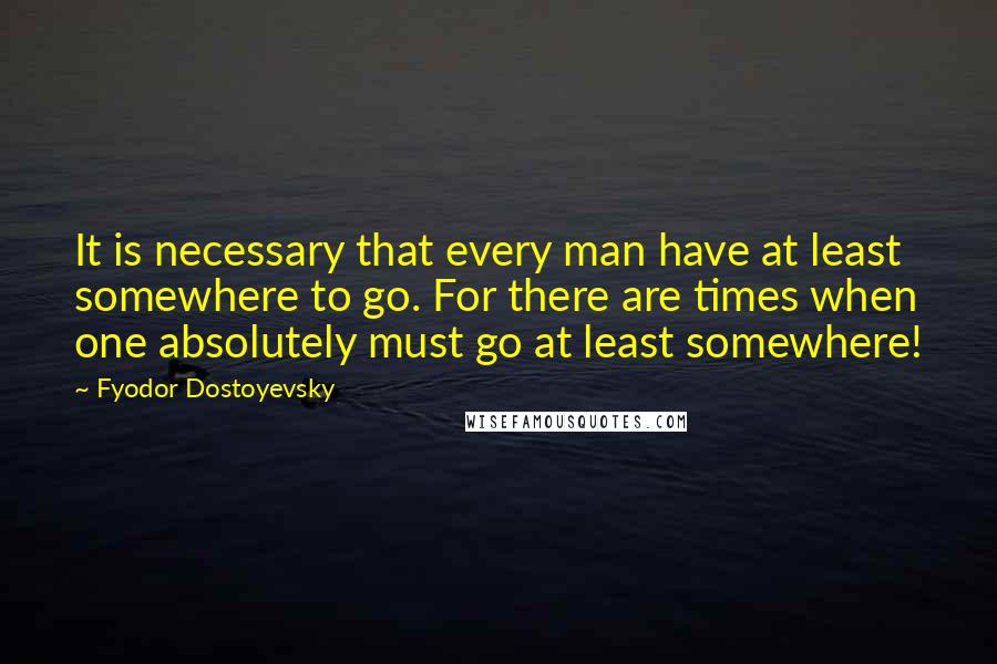 Fyodor Dostoyevsky Quotes: It is necessary that every man have at least somewhere to go. For there are times when one absolutely must go at least somewhere!