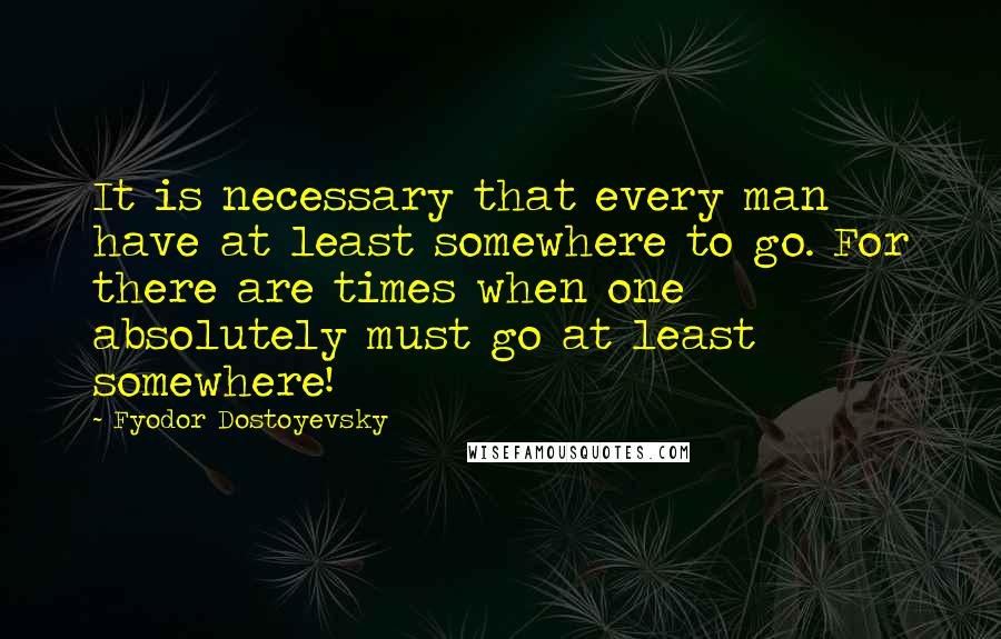 Fyodor Dostoyevsky Quotes: It is necessary that every man have at least somewhere to go. For there are times when one absolutely must go at least somewhere!