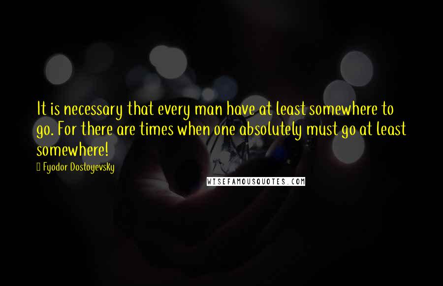 Fyodor Dostoyevsky Quotes: It is necessary that every man have at least somewhere to go. For there are times when one absolutely must go at least somewhere!