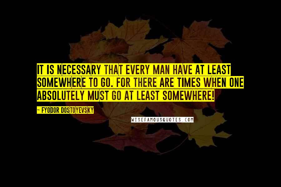 Fyodor Dostoyevsky Quotes: It is necessary that every man have at least somewhere to go. For there are times when one absolutely must go at least somewhere!