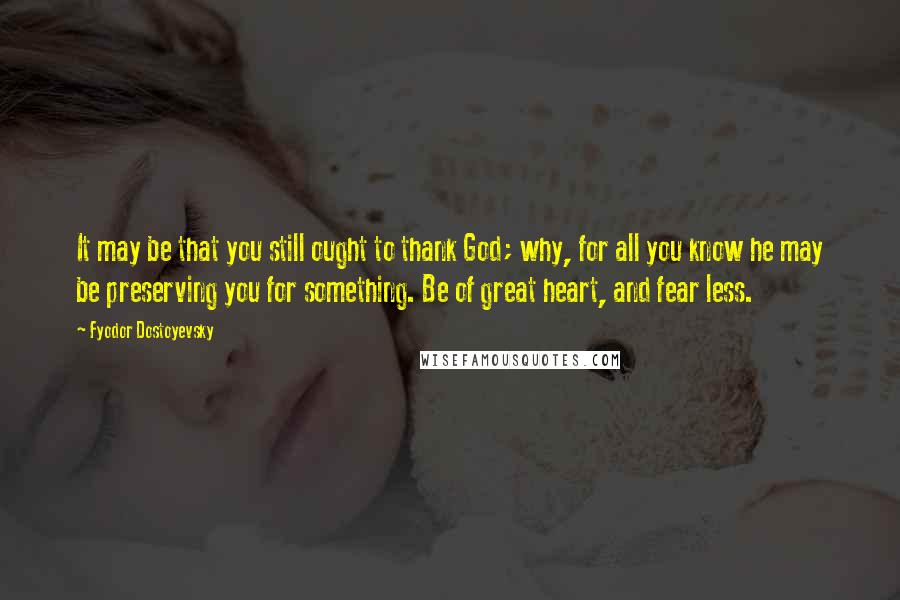 Fyodor Dostoyevsky Quotes: It may be that you still ought to thank God; why, for all you know he may be preserving you for something. Be of great heart, and fear less.