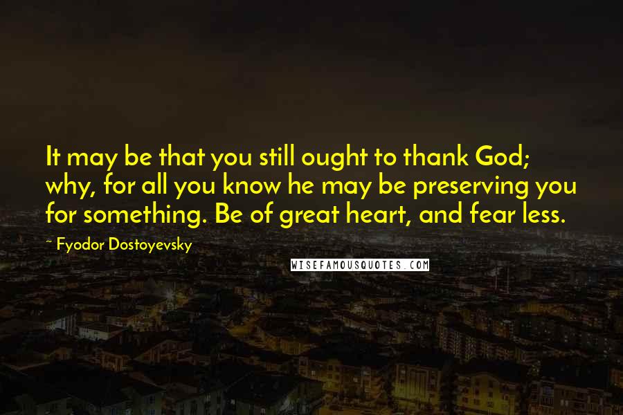 Fyodor Dostoyevsky Quotes: It may be that you still ought to thank God; why, for all you know he may be preserving you for something. Be of great heart, and fear less.