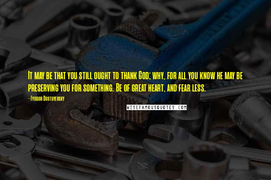 Fyodor Dostoyevsky Quotes: It may be that you still ought to thank God; why, for all you know he may be preserving you for something. Be of great heart, and fear less.