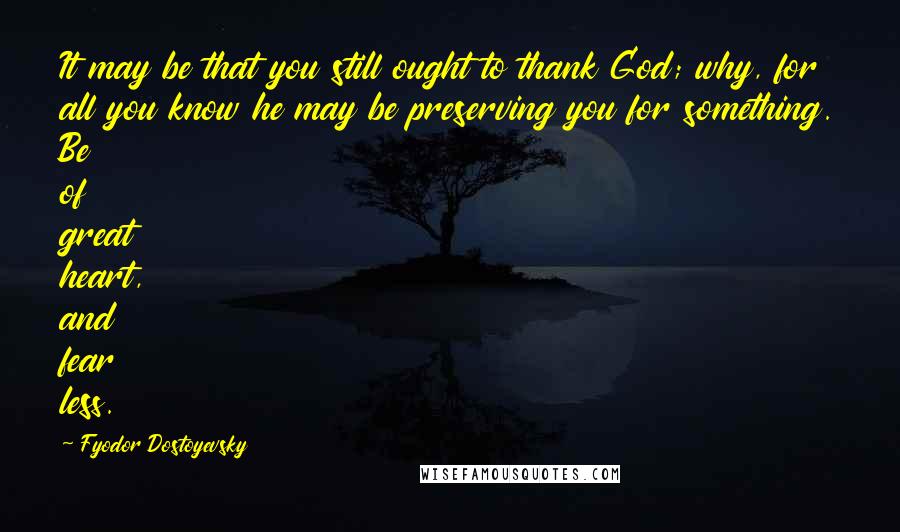 Fyodor Dostoyevsky Quotes: It may be that you still ought to thank God; why, for all you know he may be preserving you for something. Be of great heart, and fear less.