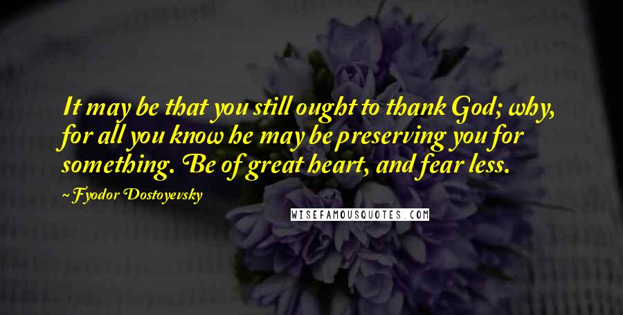 Fyodor Dostoyevsky Quotes: It may be that you still ought to thank God; why, for all you know he may be preserving you for something. Be of great heart, and fear less.