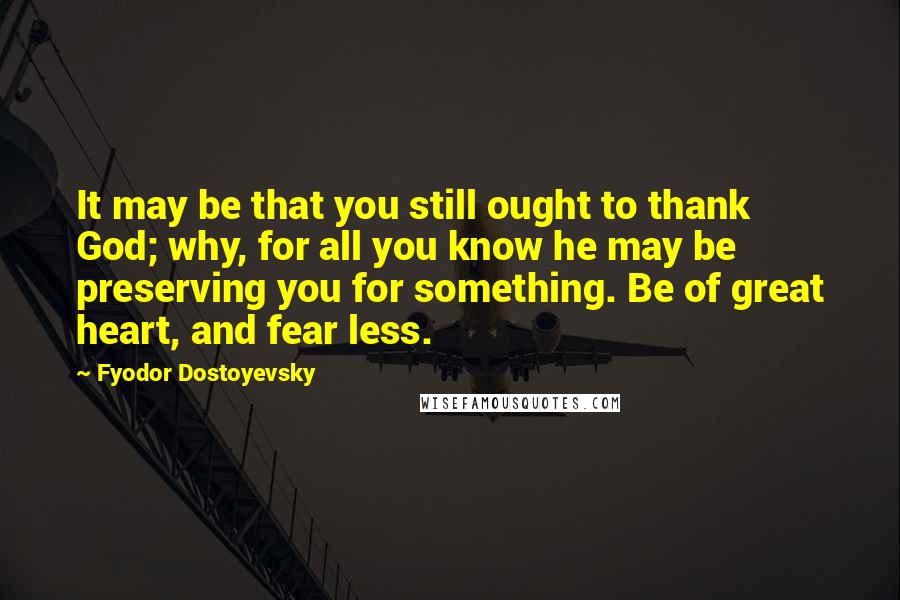 Fyodor Dostoyevsky Quotes: It may be that you still ought to thank God; why, for all you know he may be preserving you for something. Be of great heart, and fear less.