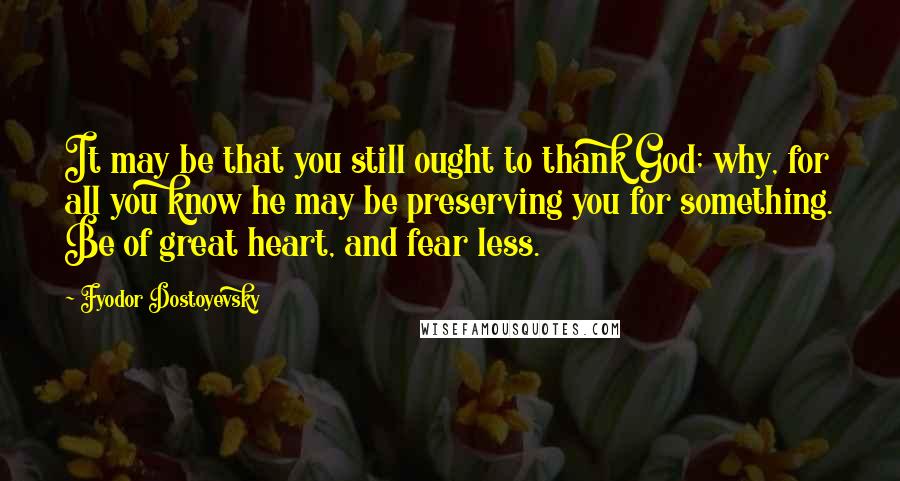 Fyodor Dostoyevsky Quotes: It may be that you still ought to thank God; why, for all you know he may be preserving you for something. Be of great heart, and fear less.