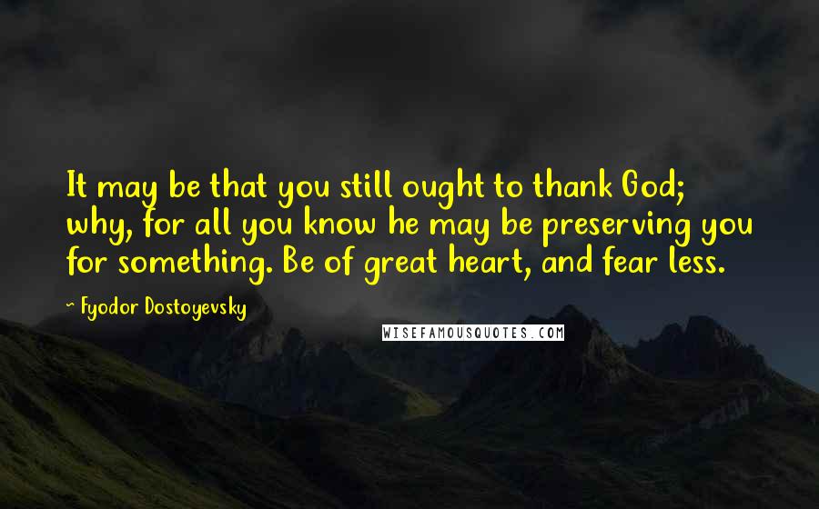 Fyodor Dostoyevsky Quotes: It may be that you still ought to thank God; why, for all you know he may be preserving you for something. Be of great heart, and fear less.