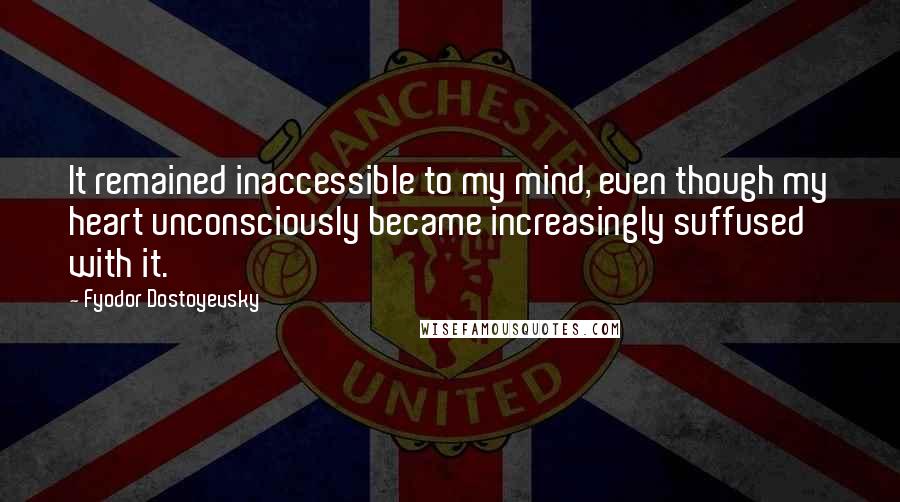 Fyodor Dostoyevsky Quotes: It remained inaccessible to my mind, even though my heart unconsciously became increasingly suffused with it.