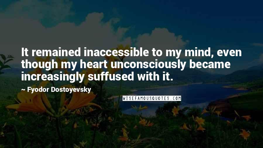 Fyodor Dostoyevsky Quotes: It remained inaccessible to my mind, even though my heart unconsciously became increasingly suffused with it.