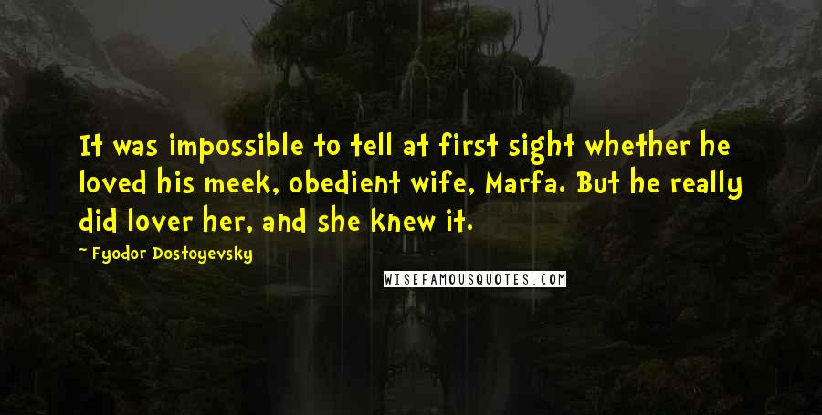 Fyodor Dostoyevsky Quotes: It was impossible to tell at first sight whether he loved his meek, obedient wife, Marfa. But he really did lover her, and she knew it.