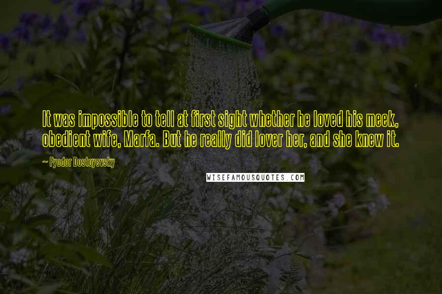 Fyodor Dostoyevsky Quotes: It was impossible to tell at first sight whether he loved his meek, obedient wife, Marfa. But he really did lover her, and she knew it.