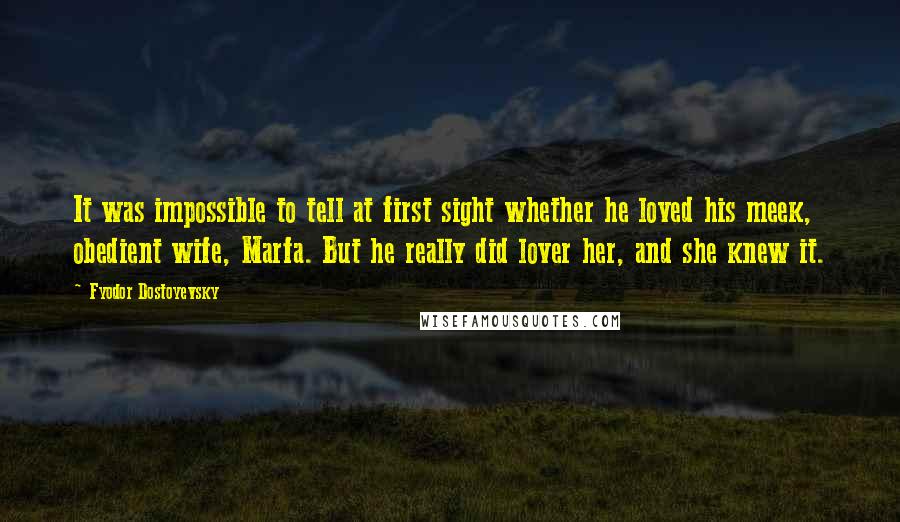 Fyodor Dostoyevsky Quotes: It was impossible to tell at first sight whether he loved his meek, obedient wife, Marfa. But he really did lover her, and she knew it.