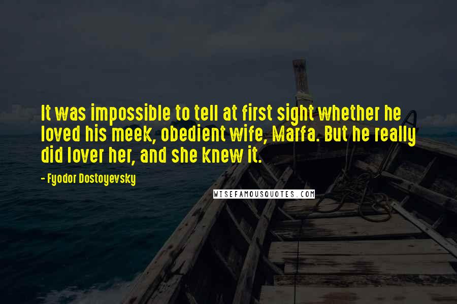 Fyodor Dostoyevsky Quotes: It was impossible to tell at first sight whether he loved his meek, obedient wife, Marfa. But he really did lover her, and she knew it.